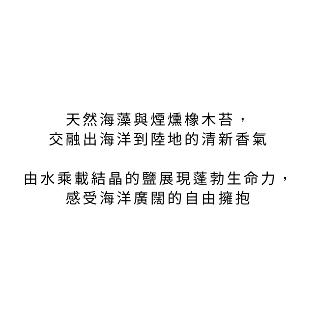 天然海藻與煙燻橡木苔交融出海洋到陸地的清新香氣由水乘載結晶的鹽展現蓬勃生命力感受海洋廣闊的自由擁抱